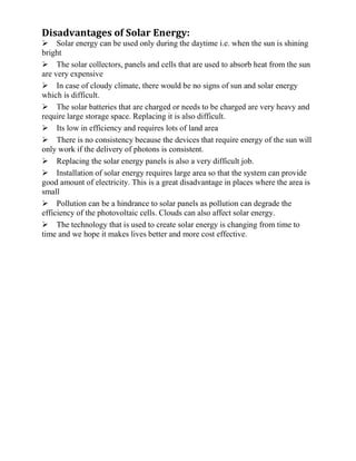 Disadvantages of Solar Energy:
Solar energy can be used only during the daytime i.e. when the sun is shining
bright
The solar collectors, panels and cells that are used to absorb heat from the sun
are very expensive
In case of cloudy climate, there would be no signs of sun and solar energy
which is difficult.
The solar batteries that are charged or needs to be charged are very heavy and
require large storage space. Replacing it is also difficult.
Its low in efficiency and requires lots of land area
There is no consistency because the devices that require energy of the sun will
only work if the delivery of photons is consistent.
Replacing the solar energy panels is also a very difficult job.
Installation of solar energy requires large area so that the system can provide
good amount of electricity. This is a great disadvantage in places where the area is
small
Pollution can be a hindrance to solar panels as pollution can degrade the
efficiency of the photovoltaic cells. Clouds can also affect solar energy.
The technology that is used to create solar energy is changing from time to
time and we hope it makes lives better and more cost effective.
 