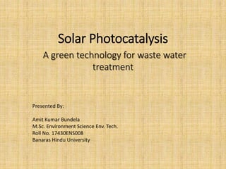 Solar Photocatalysis
A green technology for waste water
treatment
Presented By:
Amit Kumar Bundela
M.Sc. Environment Science Env. Tech.
Roll No. 17430ENS008
Banaras Hindu University
 