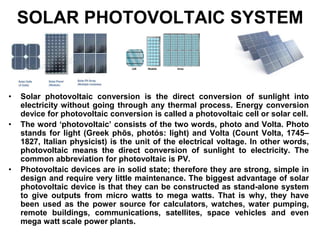SOLAR PHOTOVOLTAIC SYSTEM
• Solar photovoltaic conversion is the direct conversion of sunlight into
electricity without going through any thermal process. Energy conversion
device for photovoltaic conversion is called a photovoltaic cell or solar cell.
• The word ‘photovoltaic’ consists of the two words, photo and Volta. Photo
stands for light (Greek phõs, photós: light) and Volta (Count Volta, 1745–
1827, Italian physicist) is the unit of the electrical voltage. In other words,
photovoltaic means the direct conversion of sunlight to electricity. The
common abbreviation for photovoltaic is PV.
• Photovoltaic devices are in solid state; therefore they are strong, simple in
design and require very little maintenance. The biggest advantage of solar
photovoltaic device is that they can be constructed as stand-alone system
to give outputs from micro watts to mega watts. That is why, they have
been used as the power source for calculators, watches, water pumping,
remote buildings, communications, satellites, space vehicles and even
mega watt scale power plants.
 