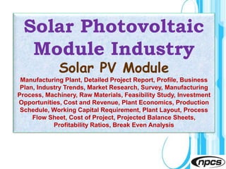 Page 1
Solar Photovoltaic
Module Industry
Solar PV Module
Manufacturing Plant, Detailed Project Report, Profile, Business
Plan, Industry Trends, Market Research, Survey, Manufacturing
Process, Machinery, Raw Materials, Feasibility Study, Investment
Opportunities, Cost and Revenue, Plant Economics, Production
Schedule, Working Capital Requirement, Plant Layout, Process
Flow Sheet, Cost of Project, Projected Balance Sheets,
Profitability Ratios, Break Even Analysis
 