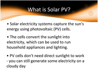 What is Solar PV?

• Solar electricity systems capture the sun's
energy using photovoltaic (PV) cells.
• The cells convert the sunlight into
electricity, which can be used to run
household appliances and lighting.
• PV cells don't need direct sunlight to work
- you can still generate some electricity on a
cloudy day
 