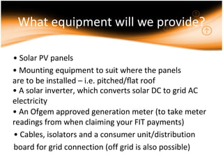 What equipment will we provide?

• Solar PV panels
• Mounting equipment to suit where the panels
are to be installed – i.e. pitched/ﬂat roof
• A solar inverter, which converts solar DC to grid AC
electricity
• An Ofgem approved generation meter (to take meter
readings from when claiming your FIT payments)
• Cables, isolators and a consumer unit/distribution
board for grid connection (off grid is also possible)
 
