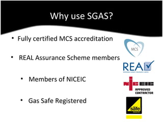 Why use SGAS?

• Fully certified MCS accreditation

• REAL Assurance Scheme members

   • Members of NICEIC

   • Gas Safe Registered
 