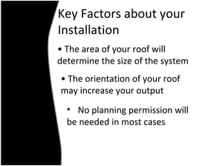 Key Factors about your
Installation
• The area of your roof will
determine the size of the system
• The orientation of your roof
may increase your output
  • No planning permission will
  be needed in most cases
 