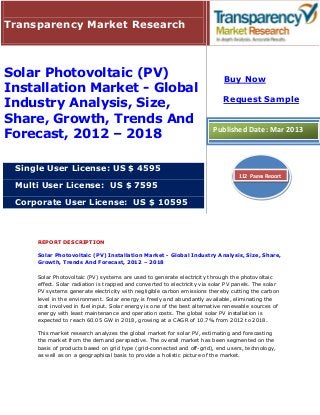 Transparency Market Research



Solar Photovoltaic (PV)                                                      Buy Now
Installation Market - Global
                                                                             Request Sample
Industry Analysis, Size,
Share, Growth, Trends And
Forecast, 2012 – 2018                                                    Published Date: Mar 2013



 Single User License: US $ 4595
                                                                                   112 Pages Report
 Multi User License: US $ 7595

 Corporate User License: US $ 10595



     REPORT DESCRIPTION

     Solar Photovoltaic (PV) Installation Market - Global Industry Analysis, Size, Share,
     Growth, Trends And Forecast, 2012 – 2018

     Solar Photovoltaic (PV) systems are used to generate electricity through the photovoltaic
     effect. Solar radiation is trapped and converted to electricity via solar PV panels. The solar
     PV systems generate electricity with negligible carbon emissions thereby cutting the carbon
     level in the environment. Solar energy is freely and abundantly available, eliminating the
     cost involved in fuel input. Solar energy is one of the best alternative renewable sources of
     energy with least maintenance and operation costs. The global solar PV installation is
     expected to reach 60.05 GW in 2018, growing at a CAGR of 10.7% from 2012 to 2018.

     This market research analyzes the global market for solar PV, estimating and forecasting
     the market from the demand perspective. The overall market has been segmented on the
     basis of products based on grid type (grid-connected and off-grid), end users, technology,
     as well as on a geographical basis to provide a holistic picture of the market.
 