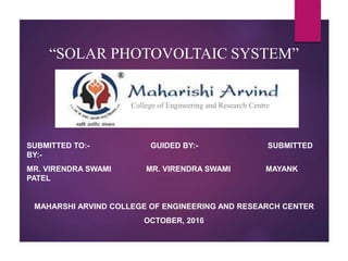 “SOLAR PHOTOVOLTAIC SYSTEM”
SUBMITTED TO:- GUIDED BY:- SUBMITTED
BY:-
MR. VIRENDRA SWAMI MR. VIRENDRA SWAMI MAYANK
PATEL
MAHARSHI ARVIND COLLEGE OF ENGINEERING AND RESEARCH CENTER
OCTOBER, 2016
College of Engineering and Research Centre
 