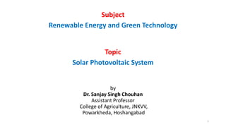 Subject
Renewable Energy and Green Technology
Topic
Solar Photovoltaic System
by
Dr. Sanjay Singh Chouhan
Assistant Professor
College of Agriculture, JNKVV,
Powarkheda, Hoshangabad
1
 