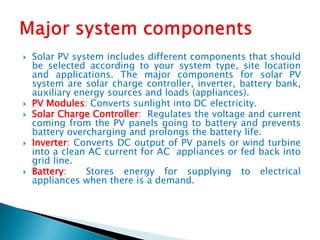  Solar PV system includes different components that should
be selected according to your system type, site location
and applications. The major components for solar PV
system are solar charge controller, inverter, battery bank,
auxiliary energy sources and loads (appliances).
 PV Modules: Converts sunlight into DC electricity.
 Solar Charge Controller: Regulates the voltage and current
coming from the PV panels going to battery and prevents
battery overcharging and prolongs the battery life.
 Inverter: Converts DC output of PV panels or wind turbine
into a clean AC current for AC appliances or fed back into
grid line.
 Battery: Stores energy for supplying to electrical
appliances when there is a demand.
 
