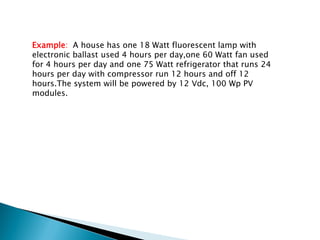 Example: A house has one 18 Watt fluorescent lamp with
electronic ballast used 4 hours per day,one 60 Watt fan used
for 4 hours per day and one 75 Watt refrigerator that runs 24
hours per day with compressor run 12 hours and off 12
hours.The system will be powered by 12 Vdc, 100 Wp PV
modules.
 