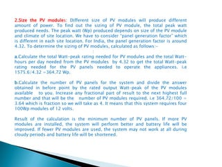 2.Size the PV modules: Different size of PV modules will produce different
amount of power. To find out the sizing of PV module, the total peak watt
produced needs. The peak watt (Wp) produced depends on size of the PV module
and climate of site location. We have to consider “panel generation factor” which
is different in each site location. For India, the panel generation factor is around
4.32. To determine the sizing of PV modules, calculated as follows:-
:
a.Calculate the total Watt-peak rating needed for PV modules and the total Watt-
hours per day needed from the PV modules by 4.32 to get the total Watt-peak
rating needed for the PV panels needed to operate the appliances. i.e
1575.6/4.32 =364.72 Wp.
b.Calculate the number of PV panels for the system and divide the answer
obtained in before point by the rated output Watt-peak of the PV modules
available to you. Increase any fractional part of result to the next highest full
number and that will be the number of PV modules required. i.e 364.72/100 =
3.64 which is fraction so we will take as 4. It means that this system requires four
100Wp modules of 12 volts.
Result of the calculation is the minimum number of PV panels. If more PV
modules are installed, the system will perform better and battery life will be
improved. If fewer PV modules are used, the system may not work at all during
cloudy periods and battery life will be shortened.
 