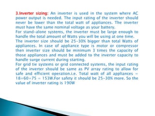 3.Inverter sizing: An inverter is used in the system where AC
power output is needed. The input rating of the inverter should
never be lower than the total watt of appliances. The inverter
must have the same nominal voltage as your battery.
For stand-alone systems, the inverter must be large enough to
handle the total amount of Watts you will be using at one time.
The inverter size should be 25-30% bigger than total Watts of
appliances. In case of appliance type is motor or compressor
then inverter size should be minimum 3 times the capacity of
those appliances and must be added to the inverter capacity to
handle surge current during starting.
For grid tie systems or grid connected systems, the input rating
of the inverter should be same as PV array rating to allow for
safe and efficient operation.i.e. Total watt of all appliances =
18+60+75 = 153W.For safety it should be 25-30% more. So the
value of inverter rating is 190W
 