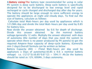 4.Battery sizing:The battery type recommended for using in solar
PV system is deep cycle battery. Deep cycle battery is specifically
designed for to be discharged to low energy level and rapid
recharged or cycle charged and discharged day after day for years.
The battery should be large enough to store sufficient energy to
operate the appliances at night and cloudy days. To find out the
size of battery, calculate as follows:
Calculate total Watt-hours per day used by appliances which is
1212Wh/day and divide the total Watt-hours per day used by 0.85
for battery loss.
Now divide the answer obtained by 0.6 for depth of discharge.
Divide this answer obtained by the nominal battery
voltage.(generally 12 volts. Multiply the answer obtained with days
of autonomy (the number of days that you need the system to
operate when there is no power produced by PV panels) to get the
required Ampere-hour capacity of deep-cycle battery. (Generally
min 3 days).Overall formula can be written as below:
Battery Capacity (Ah) = (Total Watt-hours per day used by
appliances x Days of autonomy)/(0.85 x 0.6 x nominal battery
voltage) i.e. (1212*3)/(0.85*0.6*12) = 594.11 Ah.So the battery
should be rated as 12V, 600Ah, 3 days autonomy.
 