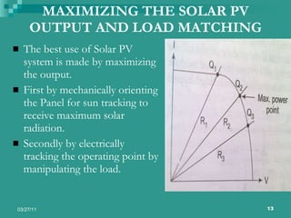MAXIMIZING THE SOLAR PV OUTPUT AND LOAD MATCHING The best use of Solar PV system is made by maximizing the output. First by mechanically orienting the Panel for sun tracking to receive maximum solar radiation. Secondly by electrically tracking the operating point by manipulating the load.  