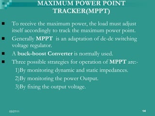 MAXIMUM POWER POINT TRACKER(MPPT) To receive the maximum power, the load must adjust itself accordingly to track the maximum power point. Generally  MPPT  is an adaptation of dc-dc switching voltage regulator. A  buck-boost Converter  is normally used. Three possible strategies for operation of  MPPT  are:-  1)By monitoring dynamic and static impedances. 2)By monitoring the power Output. 3)By fixing the output voltage. 