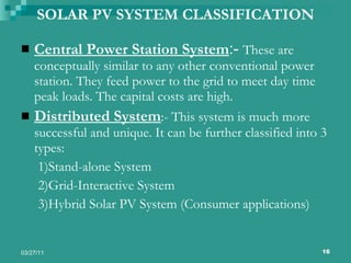 SOLAR PV SYSTEM CLASSIFICATION Central Power Station System :-  These are conceptually similar to any other conventional power station. They feed power to the grid to meet day time peak loads. The capital costs are high. Distributed System :- This system is much more successful and unique. It can be further classified into 3 types: 1)Stand-alone System 2)Grid-Interactive System 3)Hybrid Solar PV System (Consumer applications) 