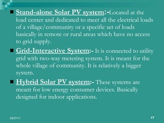 Stand-alone Solar PV system :- Located at the load center and dedicated to meet all the electrical loads of a village/community or a specific set of loads basically in remote or rural areas which have no access to grid supply. Grid-Interactive System :-   It is connected to utility grid with two-way metering system. It is meant for the whole village of community. It is relatively a bigger system. Hybrid Solar PV system :-   These systems are meant for low energy consumer devices. Basically designed for indoor applications. 