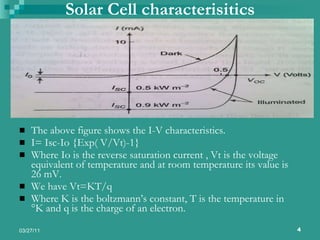 Solar Cell characterisitics The above figure shows the I-V characteristics. I= Isc-Io {Exp( V/Vt)-1} Where Io is the reverse saturation current , Vt is the voltage equivalent of temperature and at room temperature its value is 26 mV. We have Vt=KT/q Where K is the boltzmann’s constant, T is the temperature in °K and q is the charge of an electron. 
