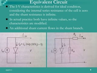 Equivalent Circuit The I-V characteristics is derived for ideal condition, considering the internal series resistance of the cell is zero and the shunt resistance is infinite. In actual practice both have infinite values, so the characteristics are modified. An additional shunt current flows in the shunt branch. 