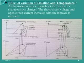 Effect of variation of Isolation and Temperature :-  As the isolation varies throughout the day the PV characteristics changes. The short circuit voltage and open circuit current increases with the increase in intensity. 