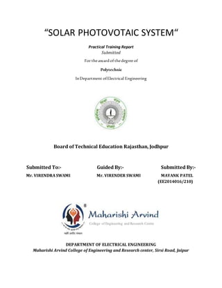 “SOLAR PHOTOVOTAIC SYSTEM“
Practical Training Report
Submitted
For theawardof thedegree of
Polytechnic
InDepartment ofElectrical Engineering
Board of Technical Education Rajasthan, Jodhpur
Submitted To:- Guided By:- Submitted By:-
Mr. VIRENDRA SWAMI Mr. VIRENDER SWAMI MAYANK PATEL
(EE2014016/210)
DEPARTMENT OF ELECTRICAL ENGINEERING
Maharishi Arvind College of Engineering and Research center, Sirsi Road, Jaipur
College of Engineering and Research Centre
 