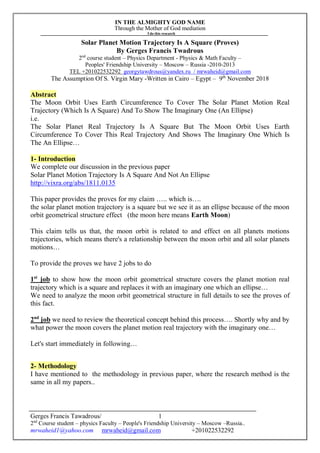 IN THE ALMIGHTY GOD NAME
Through the Mother of God mediation
I do this research
Gerges Francis Tawadrous/
2nd
Course student – physics Faculty – People's Friendship University – Moscow –Russia..
mrwaheid1@yahoo.com mrwaheid@gmail.com +201022532292
1
Solar Planet Motion Trajectory Is A Square (Proves)
By Gerges Francis Twadrous
2nd
course student – Physics Department - Physics & Math Faculty –
Peoples' Friendship University – Moscow – Russia -2010-2013
TEL +201022532292 georgytawdrous@yandex.ru / mrwaheid@gmail.com
The Assumption Of S. Virgin Mary -Written in Cairo – Egypt – 9th
November 2018
Abstract
The Moon Orbit Uses Earth Circumference To Cover The Solar Planet Motion Real
Trajectory (Which Is A Square) And To Show The Imaginary One (An Ellipse)
i.e.
The Solar Planet Real Trajectory Is A Square But The Moon Orbit Uses Earth
Circumference To Cover This Real Trajectory And Shows The Imaginary One Which Is
The An Ellipse…
1- Introduction
We complete our discussion in the previous paper
Solar Planet Motion Trajectory Is A Square And Not An Ellipse
http://vixra.org/abs/1811.0135
This paper provides the proves for my claim ….. which is….
the solar planet motion trajectory is a square but we see it as an ellipse because of the moon
orbit geometrical structure effect (the moon here means Earth Moon)
This claim tells us that, the moon orbit is related to and effect on all planets motions
trajectories, which means there's a relationship between the moon orbit and all solar planets
motions…
To provide the proves we have 2 jobs to do
1st
job to show how the moon orbit geometrical structure covers the planet motion real
trajectory which is a square and replaces it with an imaginary one which an ellipse…
We need to analyze the moon orbit geometrical structure in full details to see the proves of
this fact.
2nd
job we need to review the theoretical concept behind this process…. Shortly why and by
what power the moon covers the planet motion real trajectory with the imaginary one…
Let's start immediately in following…
2- Methodology
I have mentioned to the methodology in previous paper, where the research method is the
same in all my papers..
 