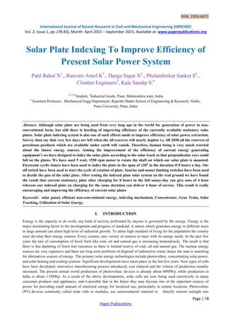 ISSN 2393-8471
International Journal of Recent Research in Civil and Mechanical Engineering (IJRRCME)
Vol. 2, Issue 1, pp: (78-83), Month: April 2015 – September 2015, Available at: www.paperpublications.org
Page | 78
Paper Publications
Solar Plate Indexing To Improve Efficiency of
Present Solar Power System
Patil Rahul N1
., Ranvare Amol K2
., Dange Sagar N3
., Phulambrikar Sanket S4
.,
Climber Engineers5
, Kale Sandip S.6
1,2,3,4
Student, 5
Industrial Guide, Pune, Maharashtra state, India
6
Assistant Professor, Mechanical Engg Department, Rajarshi Shahu School of Engineering & Research, Narhe,
Pune University, Pune, India
Abstract: Although solar plate are being used from very long ago in the world for generation of power in non-
conventional form, but still there is hording of improving efficiency of the currently available stationery solar
plates. Solar plate indexing system is also one of such efforts made to improve efficiency of solar power extraction.
Survey data say that very few days are left when the all reserves will nearly deplete i.e. till 2050 all the reserves of
petroleum products which are available under earth will vanish. Therefore, human being is very much worried
about the future energy sources. Aiming the improvement of the efficiency of current energy generating
equipment’s we have designed to index the solar plate according to the solar track so that perpendicular rays could
fall on the plates. We have used 5 watt, 1550 rpm motor to rotate the shaft on which our solar plate is mounted.
Electronic cyclic timers have been used to index the plate in the span of 1200
in the duration if 8 hours a day. On-
off switch have been used to start the cycle of rotation of plate. Sunrise and sunset limiting switches have been used
to decide the pan of the solar plate. After testing the indexed plate solar system on the real ground we have found
the result that current stationery plate after charging for 8 hours in the full sunny-day can give uses of 4 hour
whereas our indexed plate on charging for the same duration can deliver 6 hour of service. This result is really
encouraging and improving the efficiency of current solar plates
Keywords: solar panel, efficient non-conventional energy, indexing mechanism, Concentrator, Gear Train, Solar
Tracking, Utilization of Solar Energy.
I. INTRODUCTION
Energy is the capacity to do work; any kind of activity performed by anyone is governed by the energy. Energy is the
major dominating factor in the development and progress of mankind. A nation which generates energy in different ways
in large amount can attain high level of industrial growth. To attain high standard of living for the population the country
must develop their energy sources. Every country uses variety of sources to meet with its energy needs. In the past few
years the rate of consumption of fossil fuels like coal, oil and natural gas is increasing tremendously. The result is that
there is fast depleting of fossil fuel resources as there is limited reserve of coal, oil and natural gas. The nuclear energy
sources are very expensive and there are long term problems of disposal of radioactive waste, hence the man is searching
for alternatives sources of energy. The primary solar energy technologies include photovoltaic, concentrating solar power,
and solar heating and cooling systems. Significant developments have taken place in the last few years. New types of cells
have been developed, innovative manufacturing process introduced, cost reduced and the volume of production steadily
increased. The present annual world production of photovoltaic devices is already about 60MWp, while production in
India is about 1.5MWp. As a result of the above developments, solar cells are now being used extensively in many
consumer products and appliances, and it possible that in the future they may become one of the important sources of
power for providing small amount of electrical energy for localized use, particularly in remote locations. Photovoltaic
(PV) devices commonly called solar cells or modules, use semiconductor material to directly convert sunlight into
 