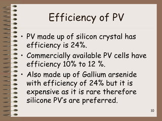 Efficiency of PV
• PV made up of silicon crystal has
efficiency is 24%.
• Commercially available PV cells have
efficiency 10% to 12 %.
• Also made up of Gallium arsenide
with efficiency of 24% but it is
expensive as it is rare therefore
silicone PV’s are preferred.
10
 
