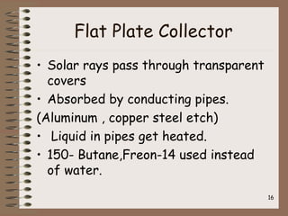 Flat Plate Collector
• Solar rays pass through transparent
covers
• Absorbed by conducting pipes.
(Aluminum , copper steel etch)
• Liquid in pipes get heated.
• 150- Butane,Freon-14 used instead
of water.
16
 