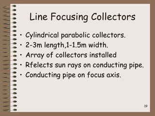 Line Focusing Collectors
• Cylindrical parabolic collectors.
• 2-3m length,1-1.5m width.
• Array of collectors installed
• Rfelects sun rays on conducting pipe.
• Conducting pipe on focus axis.
19
 
