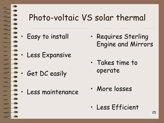 Photo-voltaic VS solar thermal
• Easy to install
• Less Expansive
• Get DC easily
• Less maintenance
• Requires Sterling
Engine and Mirrors
• Takes time to
operate
• More losses
• Less Efficient
25
 