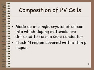 Composition of PV Cells
• Made up of single crystal of silicon
into which doping materials are
diffused to form a semi conductor.
• Thick N region covered with a thin p
region.
8
 