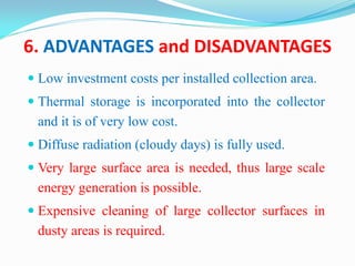 6. ADVANTAGES and DISADVANTAGES
 Low investment costs per installed collection area.
 Thermal storage is incorporated into the collector
and it is of very low cost.
 Diffuse radiation (cloudy days) is fully used.
 Very large surface area is needed, thus large scale
energy generation is possible.
 Expensive cleaning of large collector surfaces in
dusty areas is required.
 