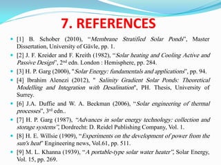 7. REFERENCES
 [1] B. Schober (2010), “Membrane Stratified Solar Ponds”, Master
Dissertation, University of Gävle, pp. 1.
 [2] J. F. Kreider and F. Kreith (1982), “Solar heating and Cooling Active and
Passive Design”, 2nd edn. London : Hemisphere, pp. 284.
 [3] H. P. Garg (2000), "Solar Energy: fundamentals and applications”, pp. 94.
 [4] Ibrahim Alenezi (2012), " Salinity Gradient Solar Ponds: Theoretical
Modelling and Integration with Desalination", PH. Thesis, University of
Surrey.
 [6] J.A. Duffie and W. A. Beckman (2006), “Solar engineering of thermal
processes”, 3rd edn..
 [7] H. P. Garg (1987), “Advances in solar energy technology: collection and
storage systems”, Dordrecht: D. Reidel Publishing Company, Vol. 1.
 [8] H. E. Willsie (1909), “Experiments on the development of power from the
sun's heat” Engineering news, Vol.61, pp. 511.
 [9] M. L. Khanna (1939), “A portable-type solar water heater”, Solar Energy,
Vol. 15, pp. 269.
 