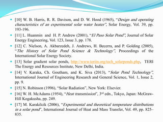  [10] W. B. Harris, R. R. Davison, and D. W. Hood (1965), “Design and operating
characteristics of an experimental solar water heater”, Solar Energy, Vol. 39, pp.
193-196.
 [11] L. Huanmin and H. P. Andrew (2001), “El Paso Solar Pond”, Journal of Solar
Energy Engineering, Vol. 123, Issue 3, pp. 178.
 [12] C. Nielson, A. Akbarzedeh, J. Andrews, H. Becerra, and P. Golding (2005),
“The History of Solar Pond Science & Technology”, Proceedings of the
International Solar Energy Society.
 [13] Solar gradient solar ponds, http://www.teriin.org/tech_solarponds.php, TERI
The Energy and Resources Institute, New Delhi, India.
 [14] V. Karaka, Ch. Goutham, and K. Siva (2013), “Solar Pond Technology”,
International Journal of Engineering Research and General Science, Vol. 1, Issue 2,
pp. 9.
 [15] N. Robinson (1996), “Solar Radiation”, New York: Elsevier.
 [16] W. H. McAdams (1954), “Heat transmission”, 3rd edn., Tokyo, Japan: McGraw-
Hill Kogakusha, pp. 249.
 [17] M. Karakilcik (2006), “Experimental and theoretical temperature distributions
in a solar pond”, International Journal of Heat and Mass Transfer, Vol. 49, pp. 825–
835.
 