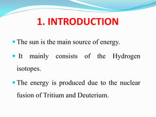 1. INTRODUCTION
 The sun is the main source of energy.
 It mainly consists of the Hydrogen
isotopes.
 The energy is produced due to the nuclear
fusion of Tritium and Deuterium.
 