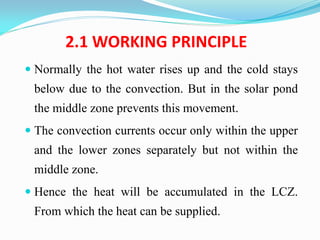 2.1 WORKING PRINCIPLE
 Normally the hot water rises up and the cold stays
below due to the convection. But in the solar pond
the middle zone prevents this movement.
 The convection currents occur only within the upper
and the lower zones separately but not within the
middle zone.
 Hence the heat will be accumulated in the LCZ.
From which the heat can be supplied.
 