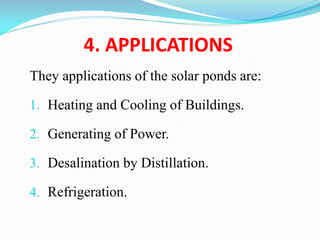 4. APPLICATIONS
They applications of the solar ponds are:
1. Heating and Cooling of Buildings.
2. Generating of Power.
3. Desalination by Distillation.
4. Refrigeration.
 