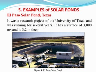 5. EXAMPLES of SOLAR PONDS
El Paso Solar Pond, Texas
It was a research project of the University of Texas and
was running for several years. It has a surface of 3,000
m2 and is 3.2 m deep.
Figure 4: El Paso Solar Pond.
 