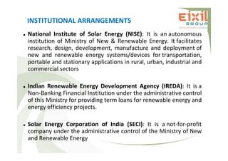 INSTITUTIONAL ARRANGEMENTS
 National Institute of Solar Energy (NISE): It is an autonomous
institution of Ministry of New & Renewable Energy. It facilitates
research, design, development, manufacture and deployment of
new and renewable energy systems/devices for transportation,
portable and stationary applications in rural, urban, industrial and
commercial sectors
 Indian Renewable Energy Development Agency (IREDA): It is a
Non-Banking Financial Institution under the administrative control
of this Ministry for providing term loans for renewable energy and
energy efficiency projects.
 Solar Energy Corporation of India (SECI): It is a not-for-profit
company under the administrative control of the Ministry of New
and Renewable Energy
 