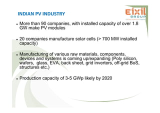 INDIAN PV INDUSTRY
 More than 90 companies, with installed capacity of over 1.8
GW make PV modules
 20 companies manufacture solar cells (> 700 MW installed
capacity)
 Manufacturing of various raw materials, components,
devices and systems is coming up/expanding (Poly silicon,
wafers, glass, EVA, back sheet, grid inverters, off-grid BoS,
structures etc.)
 Production capacity of 3-5 GWp likely by 2020
 