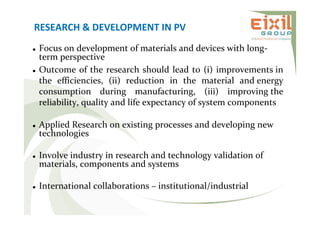RESEARCH & DEVELOPMENT IN PV
 Focus on development of materials and devices with long-
term perspective
 Outcome of the research should lead to (i) improvements in
the efficiencies, (ii) reduction in the material and energy
consumption during manufacturing, (iii) improving the
reliability, quality and life expectancy of system components
 Applied Research on existing processes and developing new
technologies
 Involve industry in research and technology validation of
materials, components and systems
 International collaborations – institutional/industrial
 