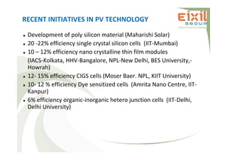 RECENT INITIATIVES IN PV TECHNOLOGY
 Development of poly silicon material (Maharishi Solar)
 20 -22% efficiency single crystal silicon cells (IIT-Mumbai)
 10 – 12% efficiency nano crystalline thin film modules
(IACS-Kolkata, HHV-Bangalore, NPL-New Delhi, BES University,-
Howrah)
 12- 15% efficiency CIGS cells (Moser Baer. NPL, KIIT University)
 10- 12 % efficiency Dye sensitized cells (Amrita Nano Centre, IIT-
Kanpur)
 6% efficiency organic-inorganic hetero junction cells (IIT-Delhi,
Delhi University)
 