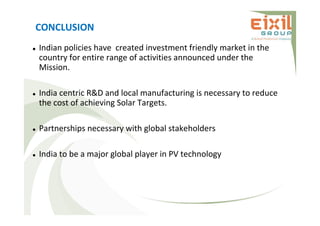 CONCLUSION
 Indian policies have created investment friendly market in the
country for entire range of activities announced under the
Mission.
 India centric R&D and local manufacturing is necessary to reduce
the cost of achieving Solar Targets.
 Partnerships necessary with global stakeholders
 India to be a major global player in PV technology
 