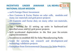 INCENTIVES UNDER JAWAHAR LAL NEHRU
NATIONAL SOLAR MISSION
 100% Foreign Direct Investment
 Zero Customs & Excise Duties on solar cells, modules and
many raw materials and grid power projects
 5% Customs and Excise duty on many other raw materials,
components
 Tax - holiday for (i) setting up units in backward and
specified areas; and (ii) grid power projects
 80% accelerated depreciation in the first year for certain
capital investments
 Incentives to establish SEZ for Solar Manufacturing Parks
 Grant for carrying out research and development and
technology validation projects
 Exemption from Environmental Clearance for Solar Projects.
 