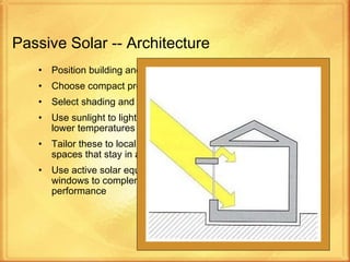 Passive Solar -- Architecture Position building and windows for most Sunlight Choose compact proportion (a low surface area to volume ratio) Select shading and overhangs Use sunlight to light interiors and replace artificial lighting for lower temperatures and less air conditioning Tailor these to local climate and environment to produce well-lit spaces that stay in a comfortable temperature range Use active solar equipment such as pumps, fans and switchable windows to complement passive design and improve system performance 
