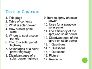 Table of Contents1. Title page2. Table of contents3. What is solar power4. How a solar panel work5. Where to spot a solar panels6. Intro to a solar panel highway7. Advantages of a solar power highway8. Disadvantages of a solar power highway9. Intro to spray-on solar power10. Uses for a spray-on solar panel 11. The efficiency of the spray-on solar power12. Disadvantages of the spray-on solar power13. 1 Questions14. 1 Questions15. 1 Questions16. Picture17. Resource