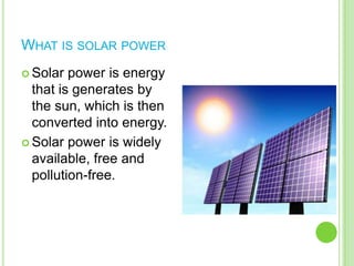 What is solar powerSolar power is energy that is generates by the sun, which is then converted into energy.Solar power is widely available, free and pollution-free.
