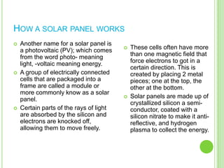 How a solar panel worksAnother name for a solar panel is a photovoltaic (PV); which comes from the word photo- meaning light, -voltaic meaning energy.A group of electrically connected cells that are packaged into a frame are called a module or more commonly know as a solar panel.Certain parts of the rays of light are absorbed by the silicon and electrons are knocked off, allowing them to move freely.These cells often have more than one magnetic field that force electrons to got in a certain direction. This is created by placing 2 metal pieces; one at the top, the other at the bottom.Solar panels are made up of crystallized silicon a semi-conductor, coated with a silicon nitrate to make it anti-reflective, and hydrogen plasma to collect the energy.