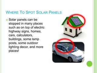 Where To Spot Solar PanelsSolar panels can be stopped in many places such as on top of electric highway signs, homes, cars, calculators, buildings, some lamp posts, some outdoor lighting decor, and more places!