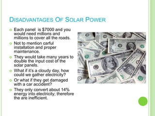  We would use huge solar panels instead of regular asphalt. The sun would be able to power entire cities if all the highways were made out of solar panels.Advantages Of A Solar Powered HighwayThey can provide electricity to many homes and businesses.